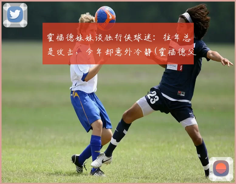 霍福德妹妹谈独行侠球迷：往年总是攻击，今年却意外冷静(霍福德父亲)