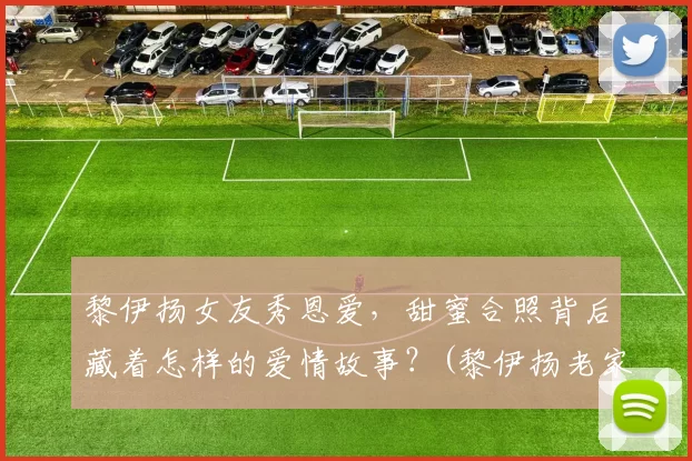 黎伊扬女友秀恩爱，甜蜜合照背后藏着怎样的爱情故事？(黎伊扬老家)