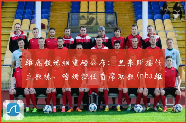 雄鹿教练组重磅公布：里弗斯接任主教练，哈姆担任首席助教(nba雄鹿主教练)